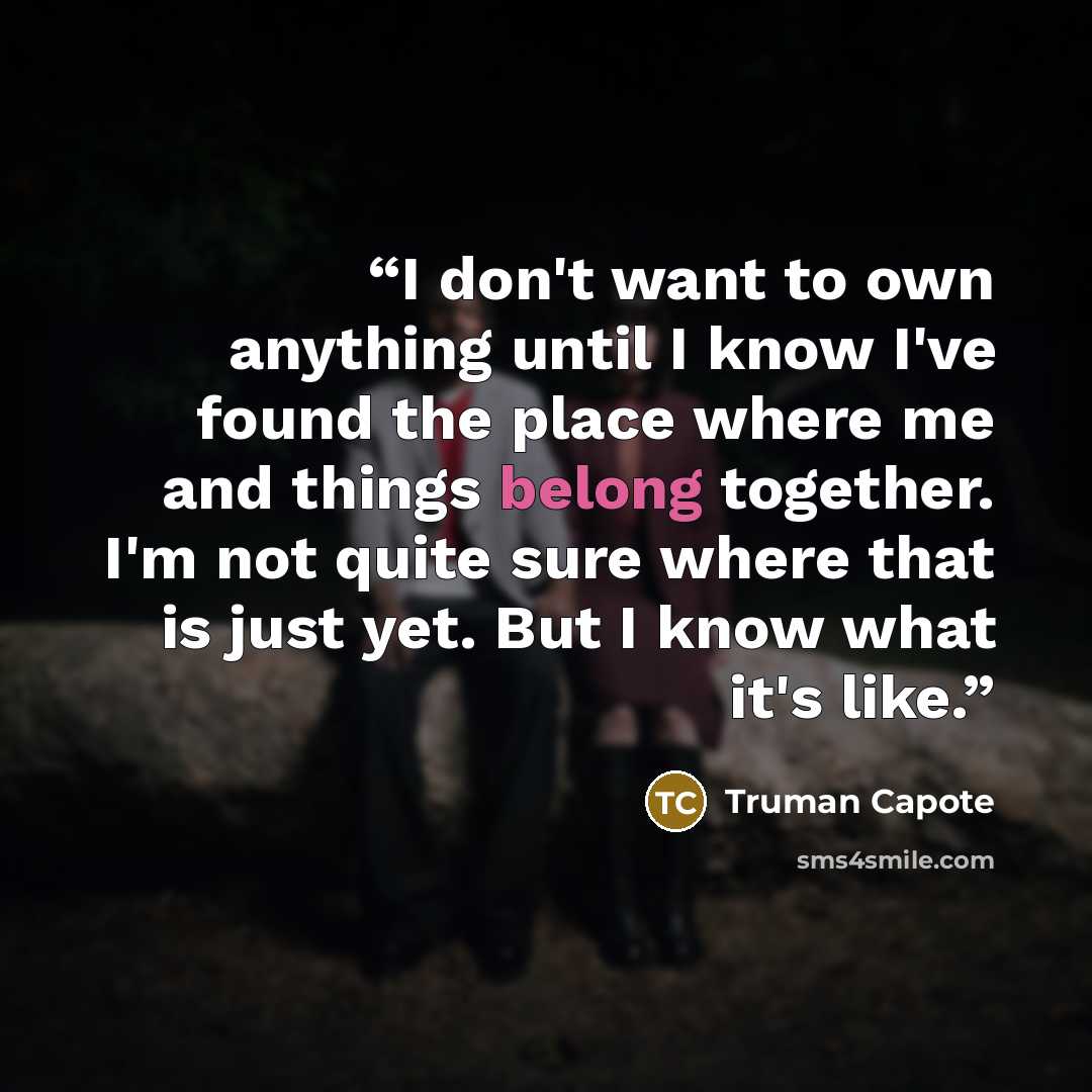 “I don't want to own anything until I know I've found the place where me and things belong together. I'm not quite sure where that is just yet. But I know what it's like.” quote by Truman Capote