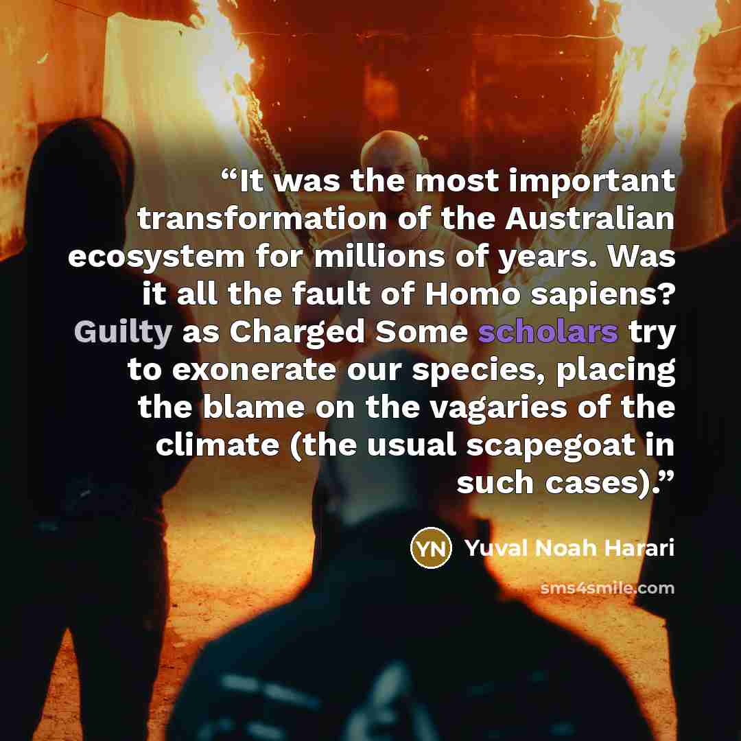 “It was the most important transformation of the Australian ecosystem for millions of years. Was it all the fault of Homo sapiens? Guilty as Charged Some scholars try to exonerate our species, placing the blame on the vagaries of the climate (the usual scapegoat in such cases).” quote by Yuval Noah Harari