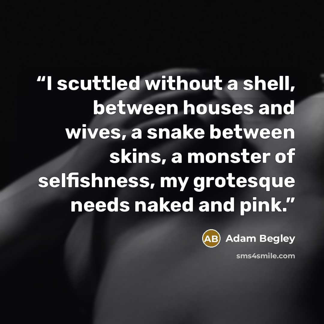“I scuttled without a shell, between houses and wives, a snake between skins, a monster of selfishness, my grotesque needs naked and pink.” quote by Adam Begley