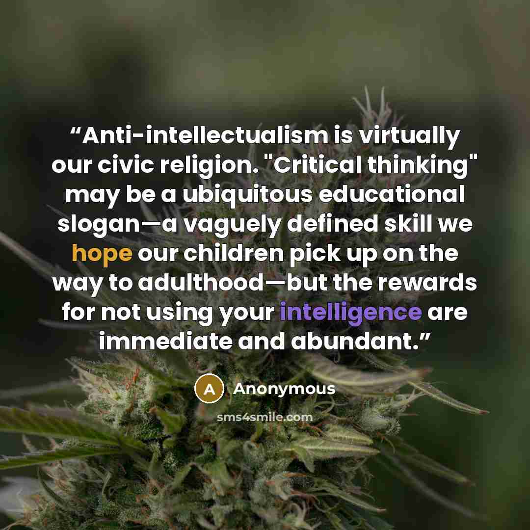 “Anti-intellectualism is virtually our civic religion. "Critical thinking" may be a ubiquitous educational slogan—a vaguely defined skill we hope our children pick up on the way to adulthood—but the rewards for not using your intelligence are immediate and abundant.” quote by Anonymous