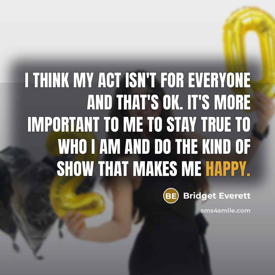 “I think my act isn't for everyone and that's OK. It's more important to me to stay true to who I am and do the kind of show that makes me happy.” quote by Bridget Everett