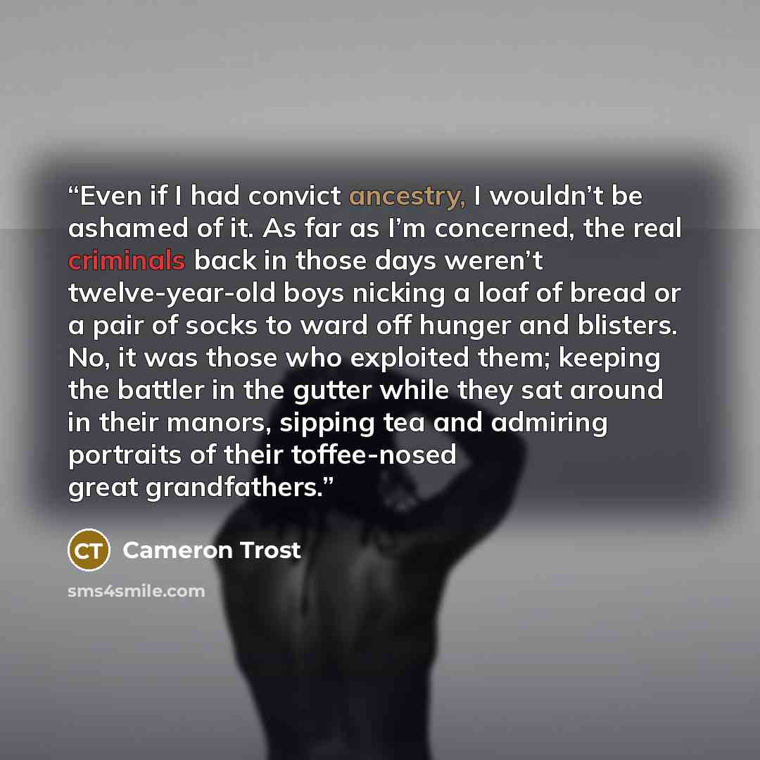 “Even if I had convict ancestry, I wouldn’t be ashamed of it. As far as I’m concerned, the real criminals back in those days weren’t twelve-year-old boys nicking a loaf of bread or a pair of socks to ward off hunger and blisters. No, it was those who exploited them; keeping the battler in the…” quote by Cameron Trost