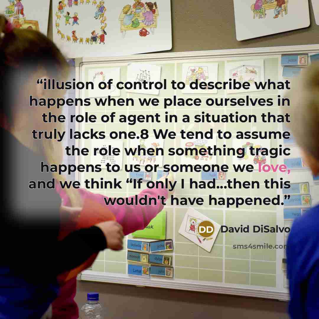 “illusion of control to describe what happens when we place ourselves in the role of agent in a situation that truly lacks one.8 We tend to assume the role when something tragic happens to us or someone we love, and we think “If only I had…then this wouldn't have happened.” quote by David DiSalvo