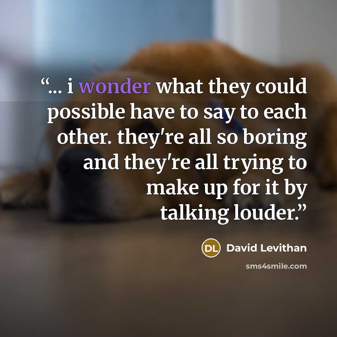 “... i wonder what they could possible have to say to each other. they're all so boring and they're all trying to make up for it by talking louder.” quote by David Levithan