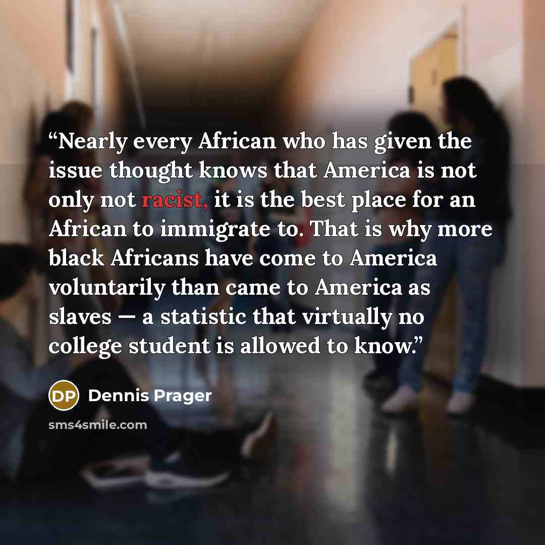“Nearly every African who has given the issue thought knows that America is not only not racist, it is the best place for an African to immigrate to. That is why more black Africans have come to America voluntarily than came to America as slaves — a statistic that virtually no college student is…” quote by Dennis Prager
