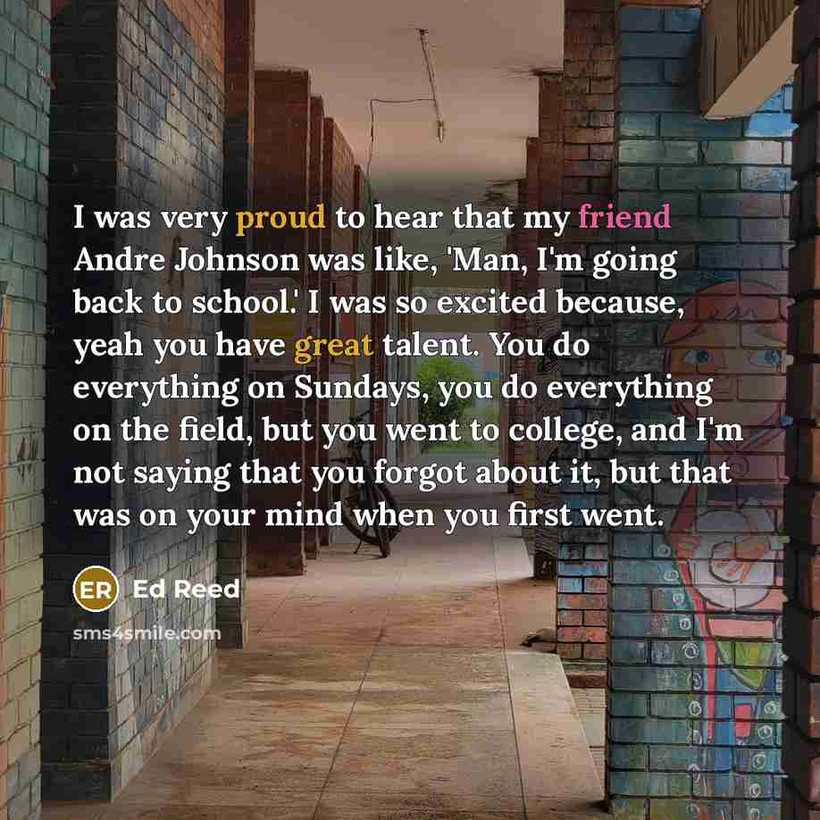 “I was very proud to hear that my friend Andre Johnson was like, 'Man, I'm going back to school.' I was so excited because, yeah you have great talent. You do everything on Sundays, you do everything on the field, but you went to college, and I'm not saying that you forgot about it, but that was on…” quote by Ed Reed