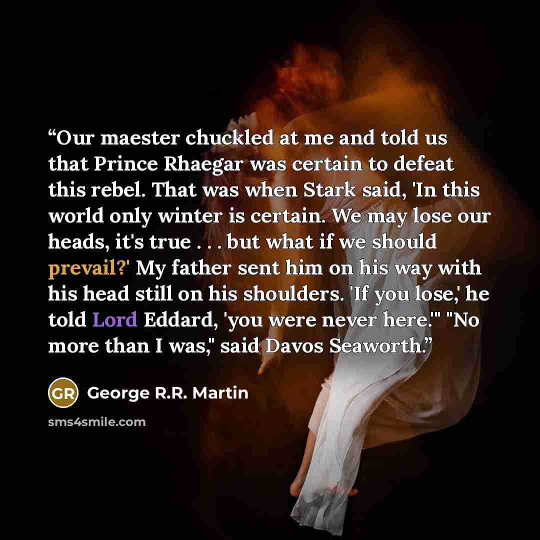 “Our maester chuckled at me and told us that Prince Rhaegar was certain to defeat this rebel. That was when Stark said, 'In this world only winter is certain. We may lose our heads, it's true . . . but what if we should prevail?' My father sent him on his way with his head still on his shoulders…” quote by George R.R. Martin