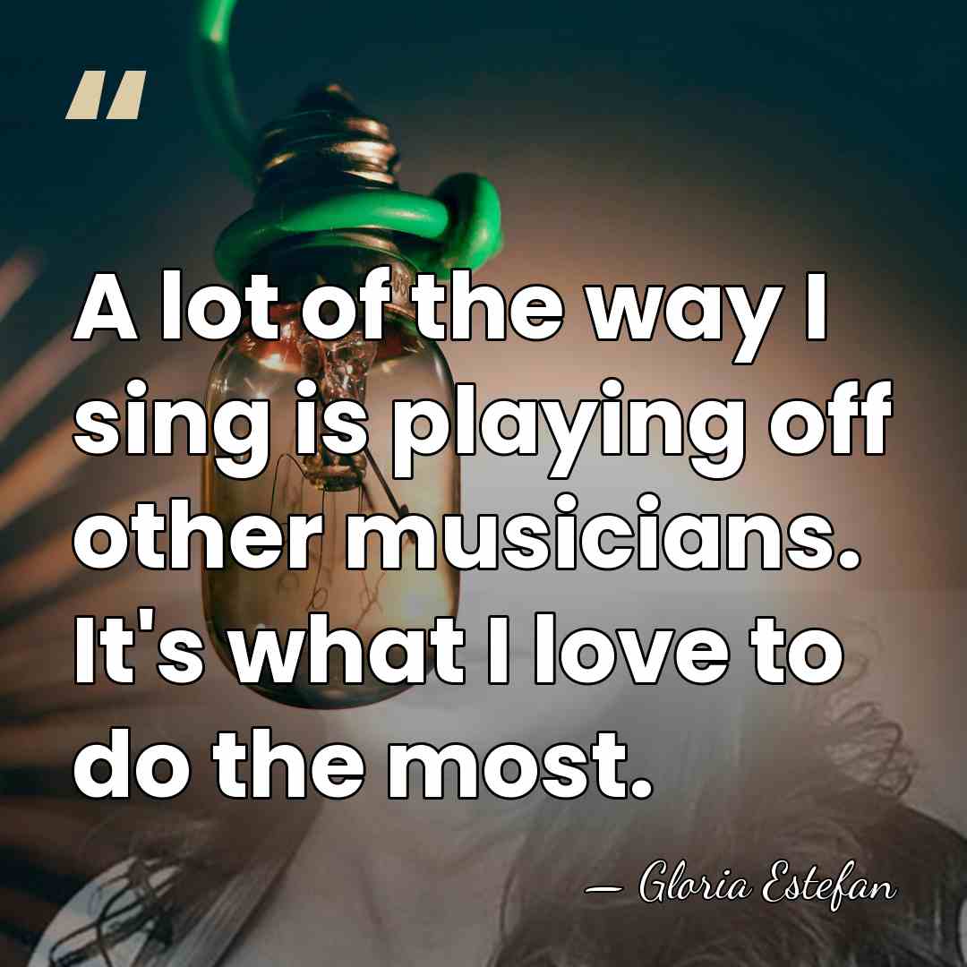 A lot of the way I sing is playing off other musicians.&hellip; - Gloria Estefan