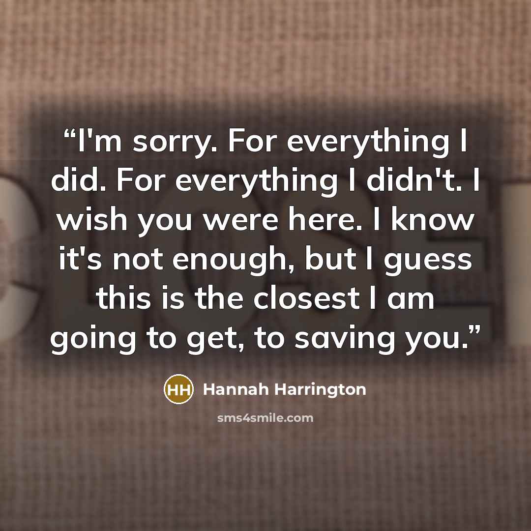 “I'm sorry. For everything I did. For everything I didn't. I wish you were here. I know it's not enough, but I guess this is the closest I am going to get, to saving you.” quote by Hannah Harrington