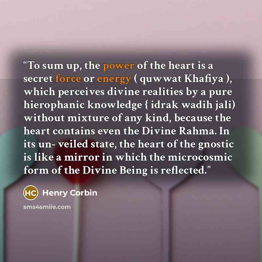 “To sum up, the power of the heart is a secret force or energy ( quwwat Khafiya ), which perceives divine realities by a pure hierophanic knowledge { idrak wadih jali) without mixture of any kind, because the heart contains even the Divine Rahma. In its un- veiled state, the heart of the gnostic is…” quote by Henry Corbin