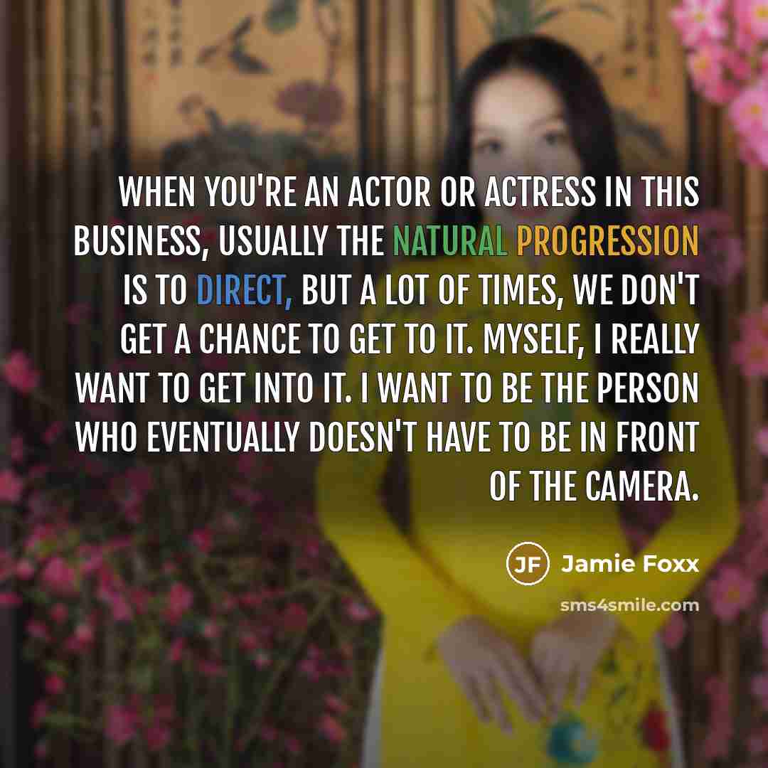 “When you're an actor or actress in this business, usually the natural progression is to direct, but a lot of times, we don't get a chance to get to it. Myself, I really want to get into it. I want to be the person who eventually doesn't have to be in front of the camera.” quote by Jamie Foxx