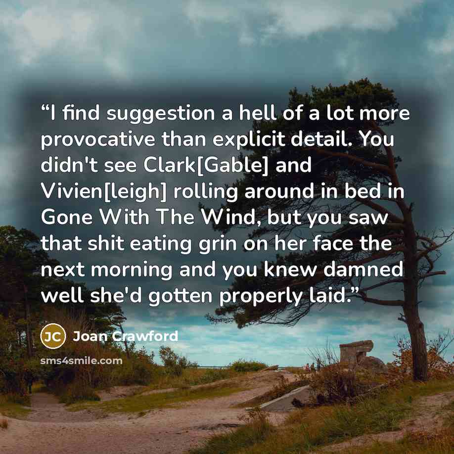 “I find suggestion a hell of a lot more provocative than explicit detail. You didn't see Clark[Gable] and Vivien[leigh] rolling around in bed in Gone With The Wind, but you saw that shit eating grin on her face the next morning and you knew damned well she'd gotten properly laid.” quote by Joan Crawford