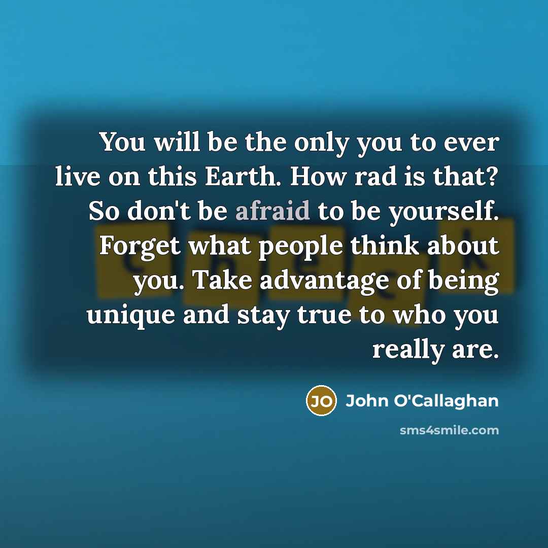 “You will be the only you to ever live on this Earth. How rad is that? So don't be afraid to be yourself. Forget what people think about you. Take advantage of being unique and stay true to who you really are.” quote by John O'Callaghan