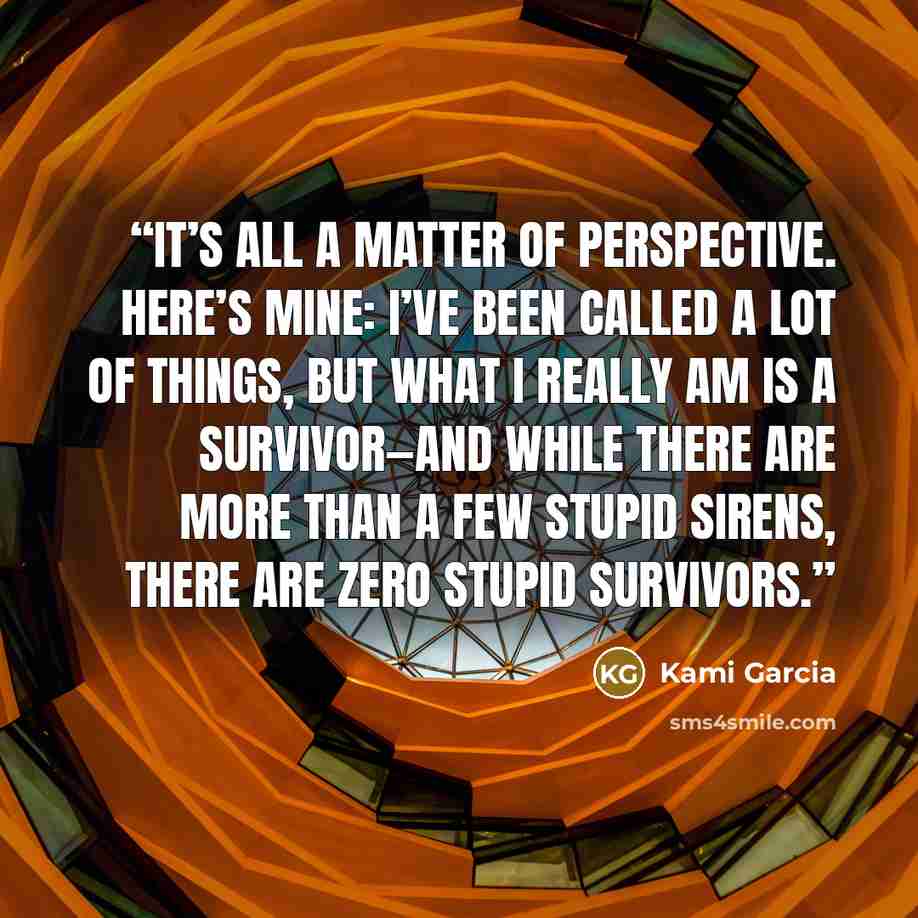 “It’s all a matter of perspective. Here’s mine: I’ve been called a lot of things, but what I really am is a survivor—and while there are more than a few stupid Sirens, there are zero stupid survivors.” quote by Kami Garcia