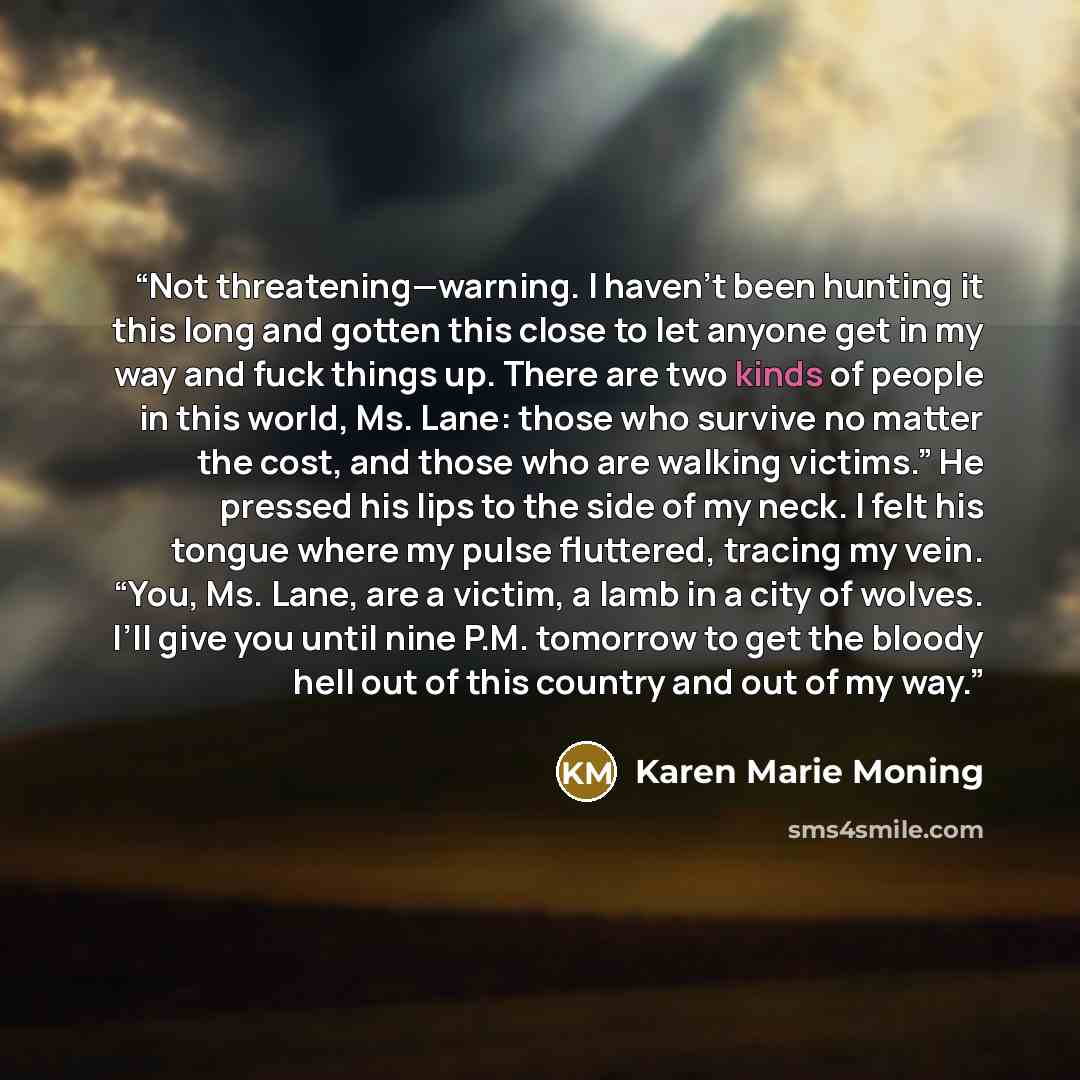 “Not threatening—warning. I haven’t been hunting it this long and gotten this close to let anyone get in my way and fuck things up. There are two kinds of people in this world, Ms. Lane: those who survive no matter the cost, and those who are walking victims.” He pressed his lips to the side of my…” quote by Karen Marie Moning