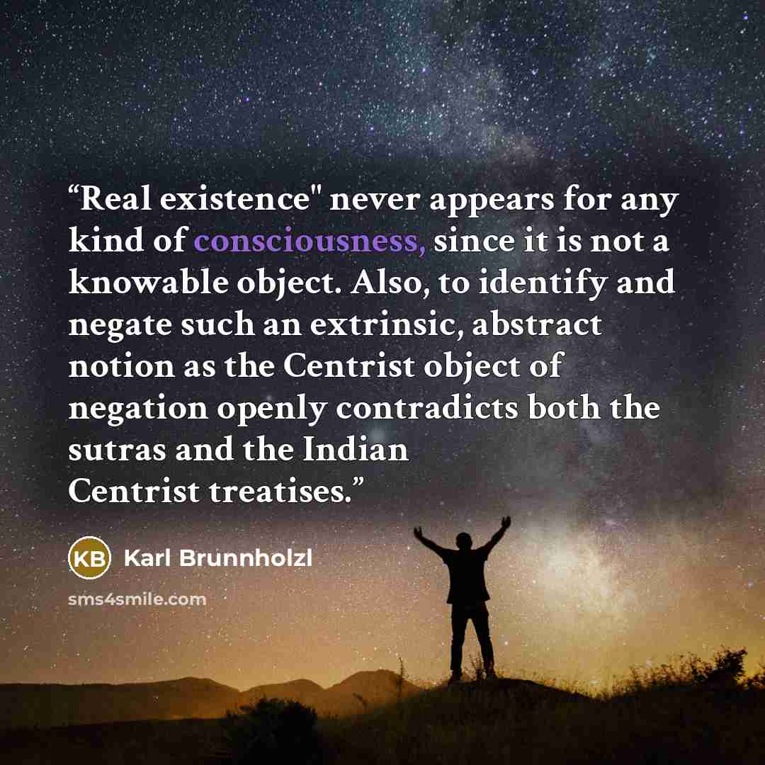 “Real existence" never appears for any kind of consciousness, since it is not a knowable object. Also, to identify and negate such an extrinsic, abstract notion as the Centrist object of negation openly contradicts both the sutras and the Indian Centrist treatises.” quote by Karl Brunnholzl