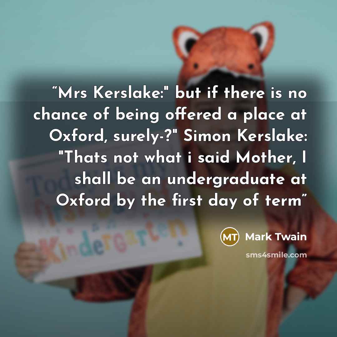 “Mrs Kerslake:" but if there is no chance of being offered a place at Oxford, surely-?" Simon Kerslake: "Thats not what i said Mother, I shall be an undergraduate at Oxford by the first day of term” quote by Mark Twain