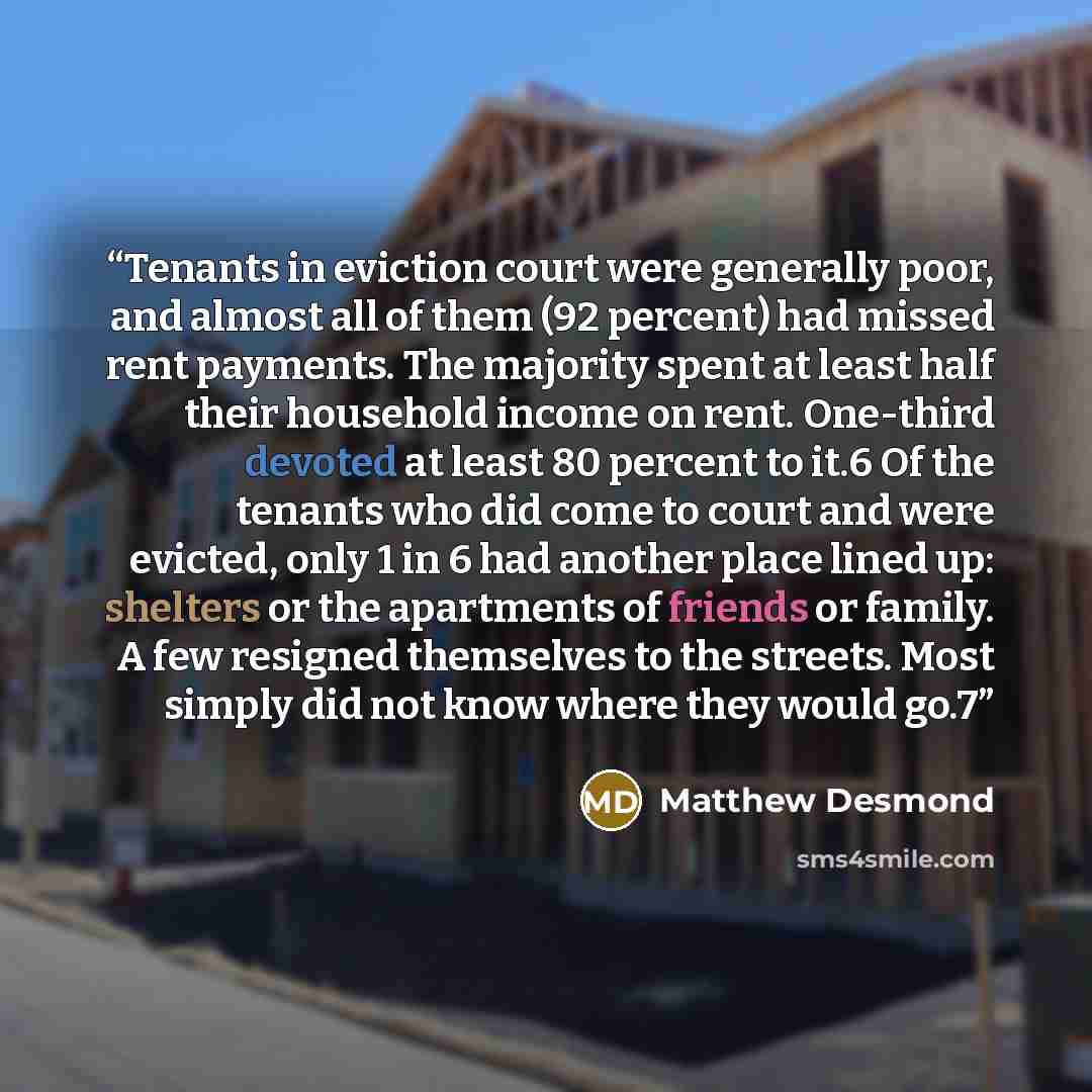 “Tenants in eviction court were generally poor, and almost all of them (92 percent) had missed rent payments. The majority spent at least half their household income on rent. One-third devoted at least 80 percent to it.6 Of the tenants who did come to court and were evicted, only 1 in 6 had another…” quote by Matthew Desmond