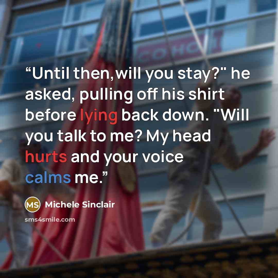 “Until then,will you stay?" he asked, pulling off his shirt before lying back down. "Will you talk to me? My head hurts and your voice calms me.” quote by Michele Sinclair