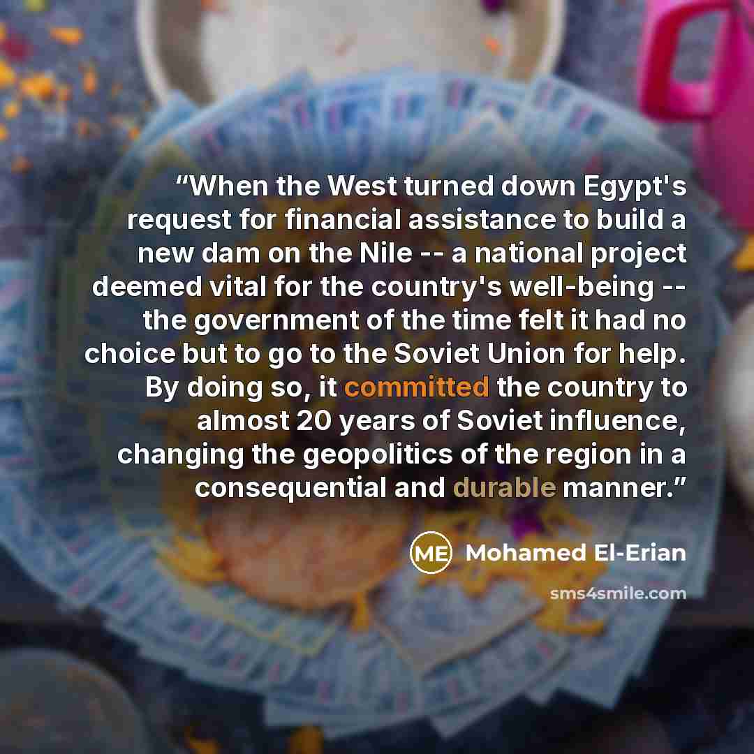 “When the West turned down Egypt's request for financial assistance to build a new dam on the Nile -- a national project deemed vital for the country's well-being -- the government of the time felt it had no choice but to go to the Soviet Union for help. By doing so, it committed the country to…” quote by Mohamed El-Erian