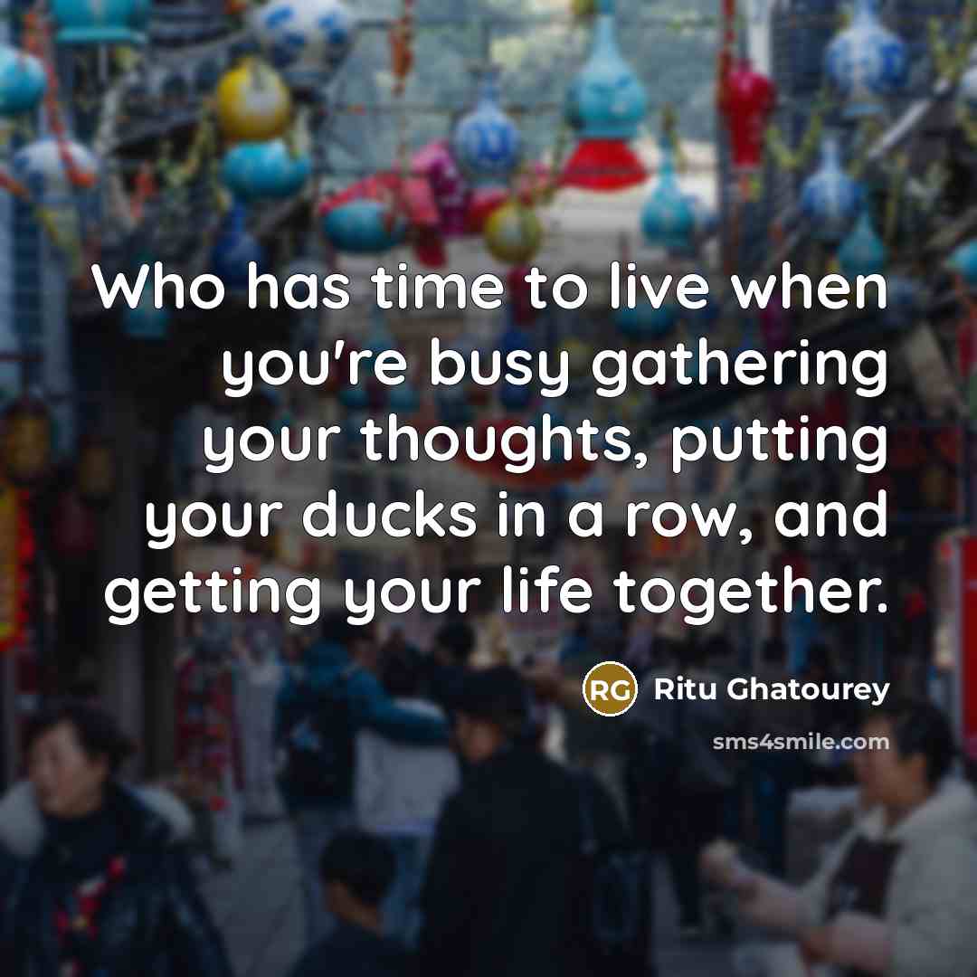 “Who has time to live when you're busy gathering your thoughts, putting your ducks in a row, and getting your life together.” quote by Ritu Ghatourey