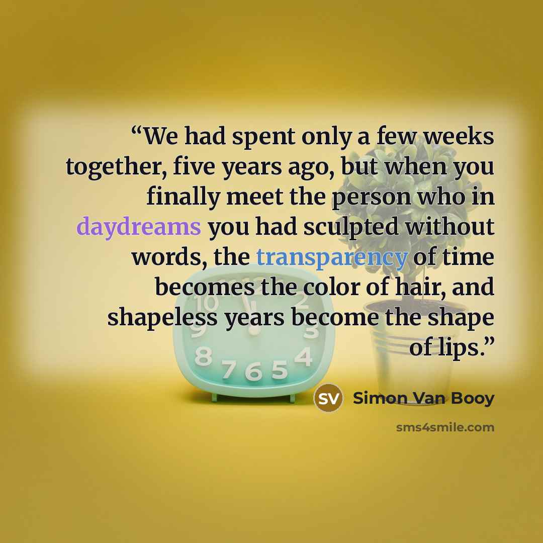 “We had spent only a few weeks together, five years ago, but when you finally meet the person who in daydreams you had sculpted without words, the transparency of time becomes the color of hair, and shapeless years become the shape of lips.” quote by Simon Van Booy