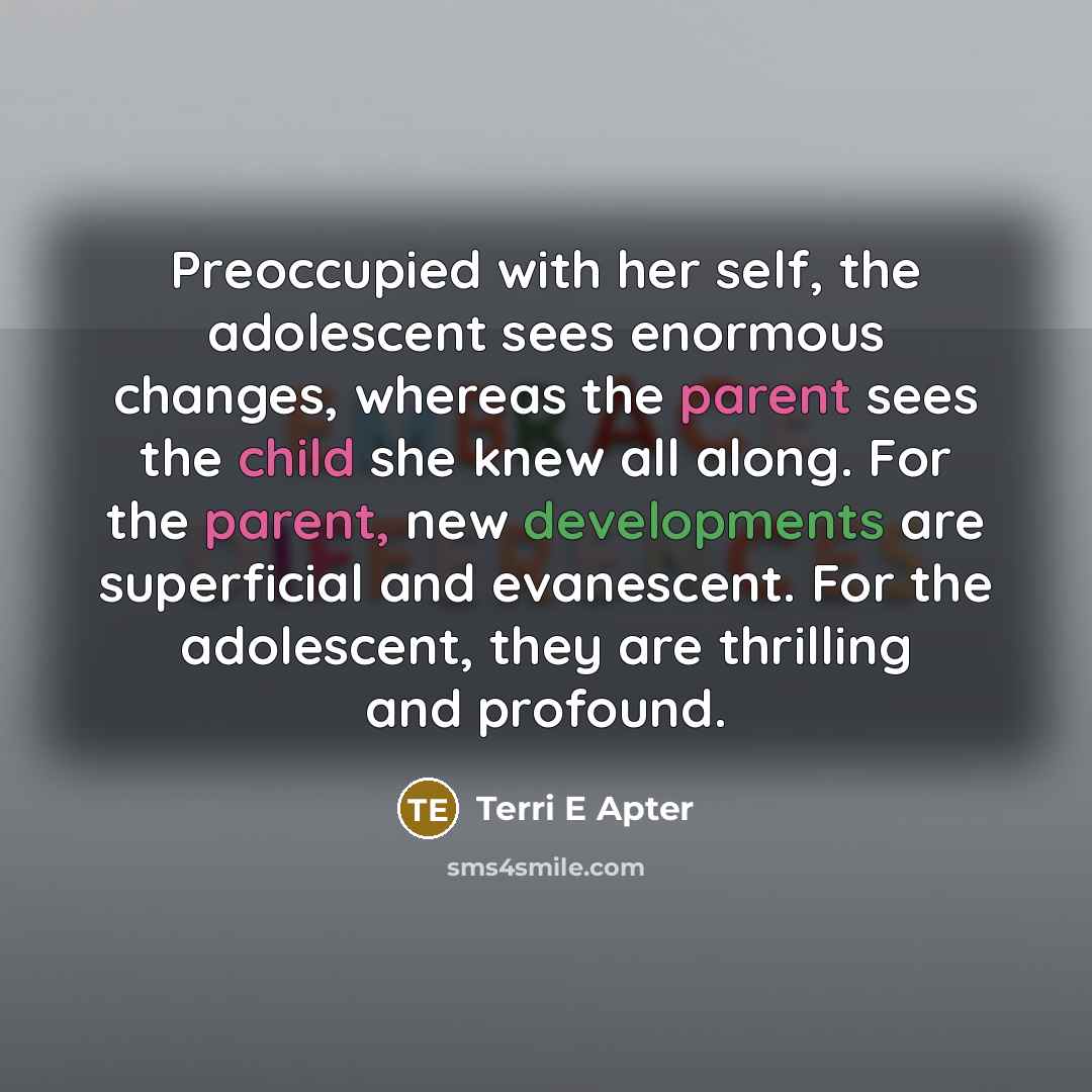“Preoccupied with her self, the adolescent sees enormous changes, whereas the parent sees the child she knew all along. For the parent, new developments are superficial and evanescent. For the adolescent, they are thrilling and profound.” quote by Terri E Apter