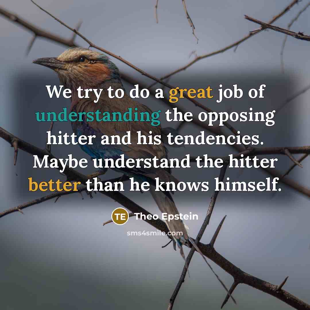 “We try to do a great job of understanding the opposing hitter and his tendencies. Maybe understand the hitter better than he knows himself.” quote by Theo Epstein