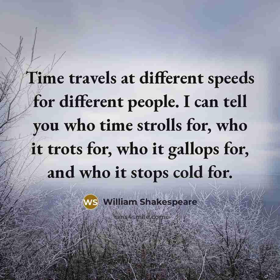 “Time travels at different speeds for different people. I can tell you who time strolls for, who it trots for, who it gallops for, and who it stops cold for.” quote by William Shakespeare