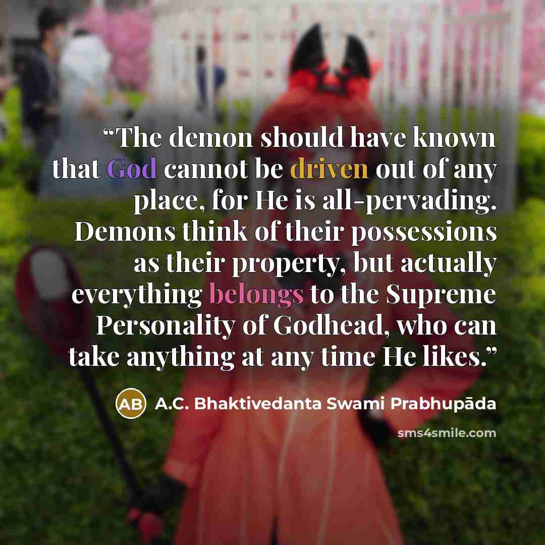 “The demon should have known that God cannot be driven out of any place, for He is all-pervading. Demons think of their possessions as their property, but actually everything belongs to the Supreme Personality of Godhead, who can take anything at any time He likes.” quote by A.C. Bhaktivedanta Swami Prabhupāda
