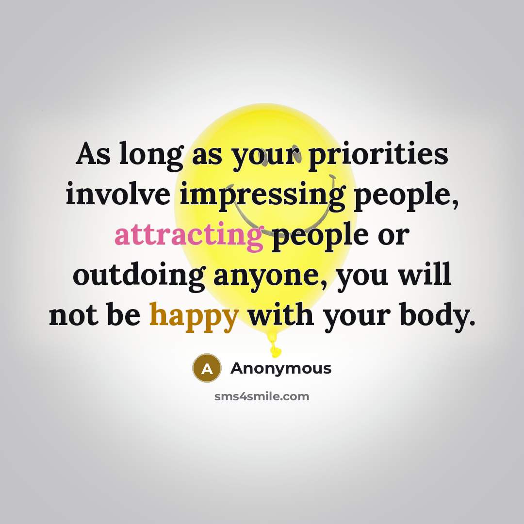“As long as your priorities involve impressing people, attracting people or outdoing anyone, you will not be happy with your body.” quote by Anonymous