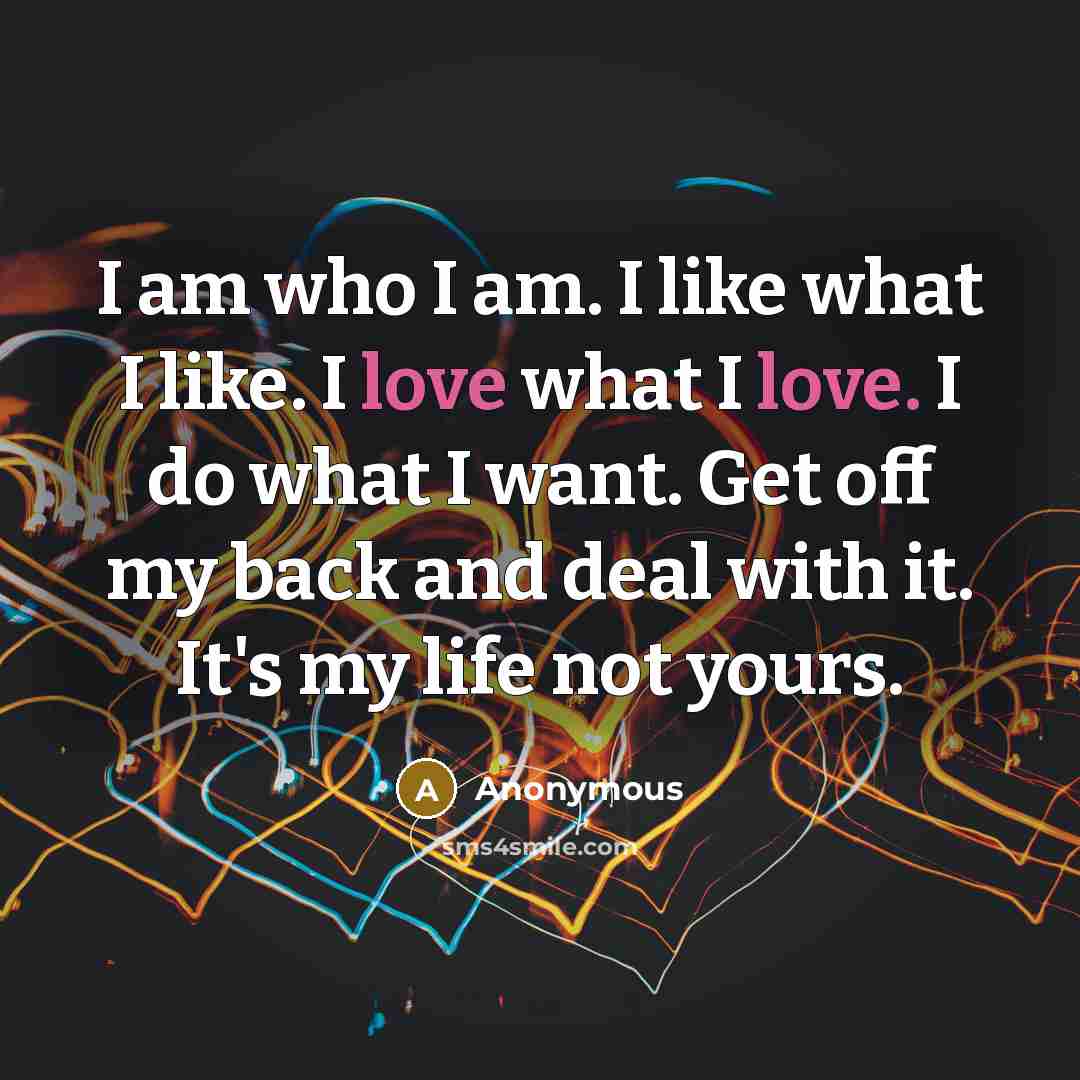 “I am who I am. I like what I like. I love what I love. I do what I want. Get off my back and deal with it. It's my life not yours.” quote by Anonymous
