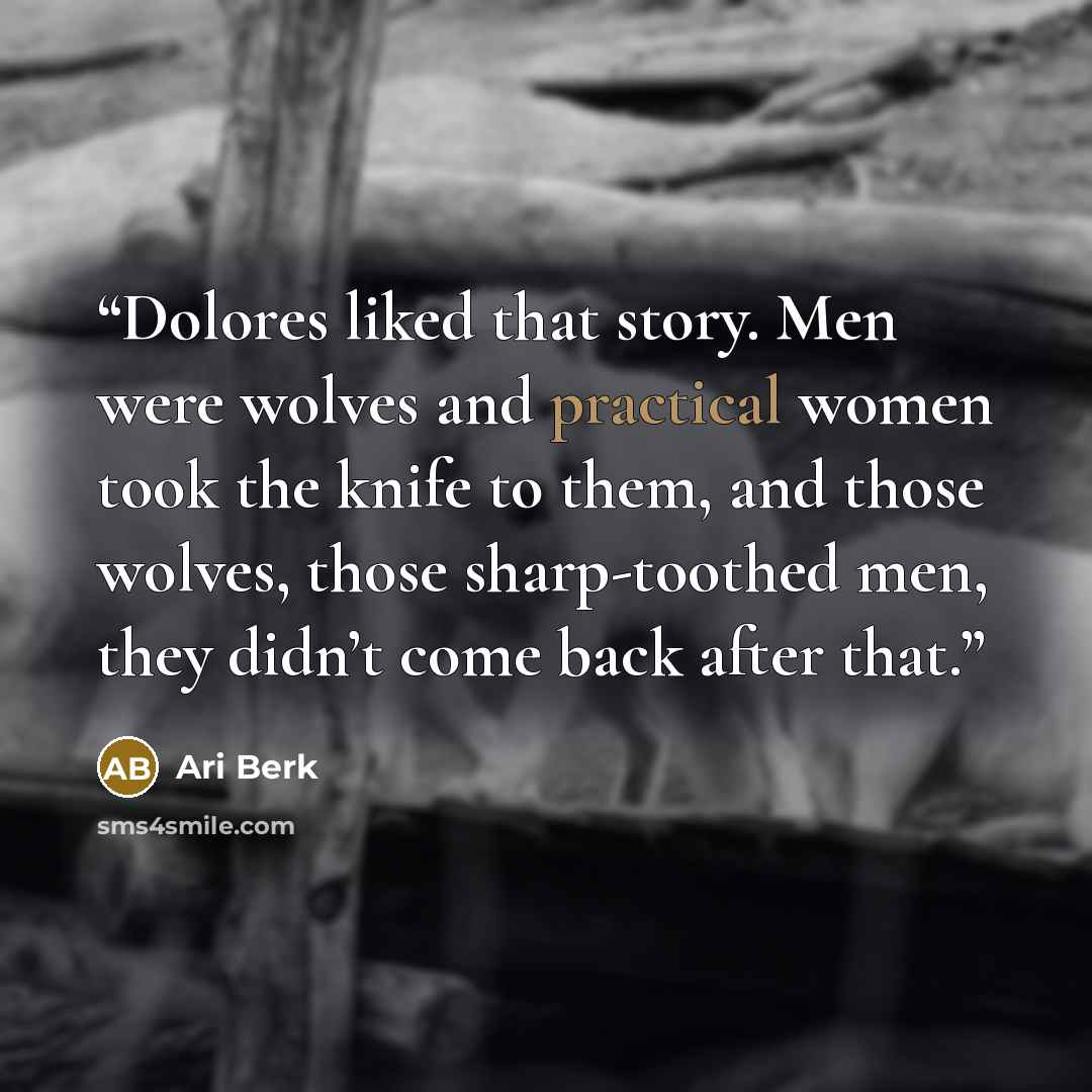 “Dolores liked that story. Men were wolves and practical women took the knife to them, and those wolves, those sharp-toothed men, they didn’t come back after that.” quote by Ari Berk