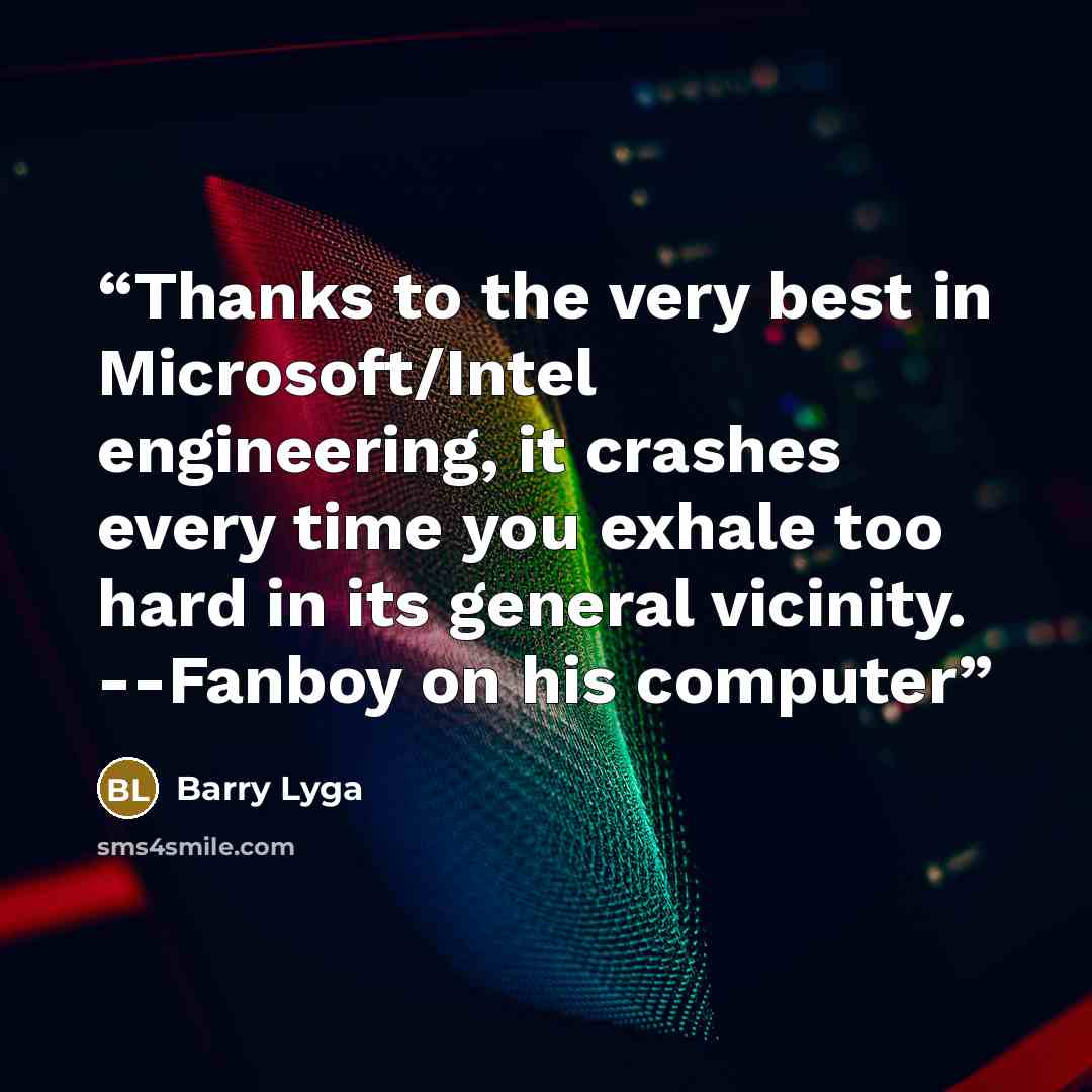 “Thanks to the very best in Microsoft/Intel engineering, it crashes every time you exhale too hard in its general vicinity. --Fanboy on his computer” quote by Barry Lyga