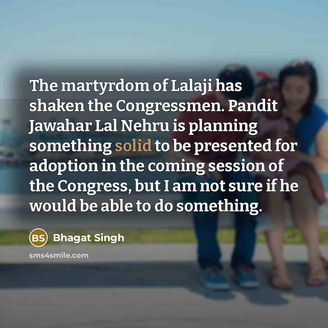 “The martyrdom of Lalaji has shaken the Congressmen. Pandit Jawahar Lal Nehru is planning something solid to be presented for adoption in the coming session of the Congress, but I am not sure if he would be able to do something.” quote by Bhagat Singh