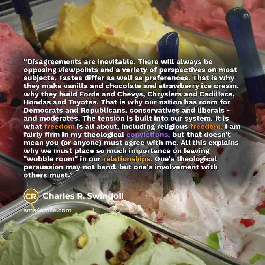 “Disagreements are inevitable. There will always be opposing viewpoints and a variety of perspectives on most subjects. Tastes differ as well as preferences. That is why they make vanilla and chocolate and strawberry ice cream, why they build Fords and Chevys, Chryslers and Cadillacs, Hondas and…” quote by Charles R. Swindoll