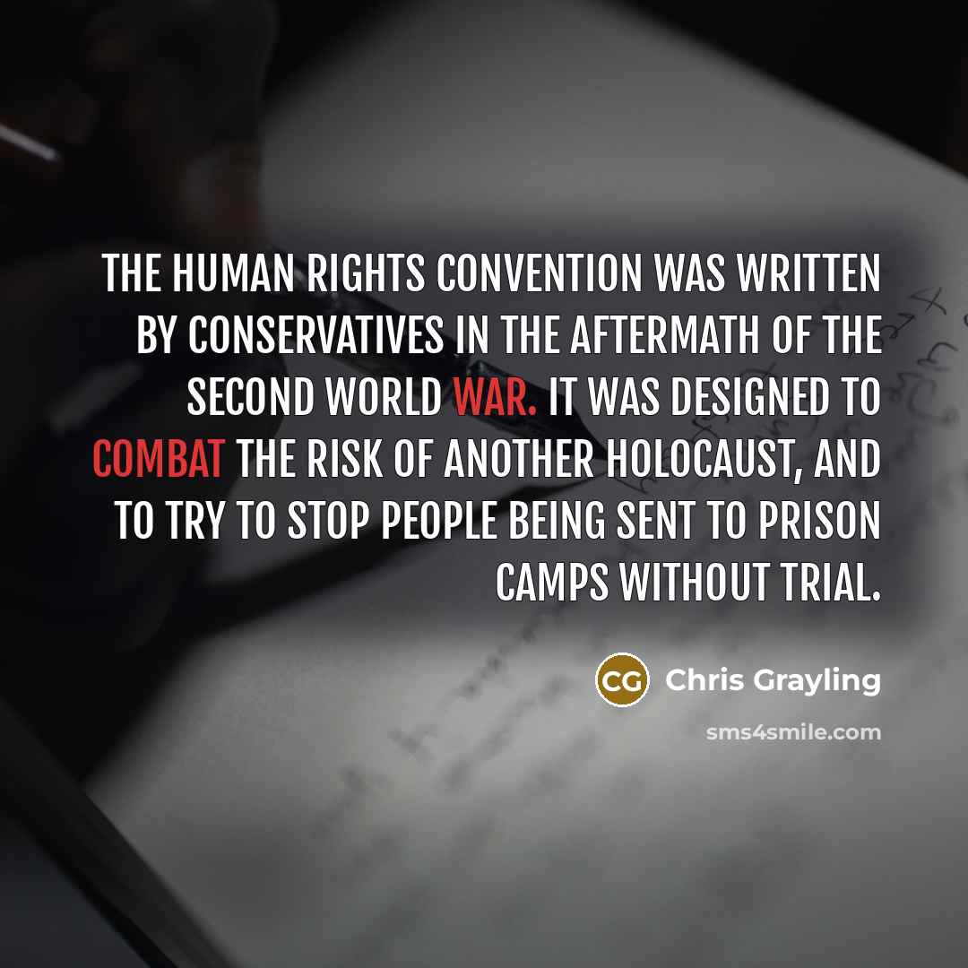 “The Human Rights Convention was written by Conservatives in the aftermath of the Second World War. It was designed to combat the risk of another Holocaust, and to try to stop people being sent to prison camps without trial.” quote by Chris Grayling