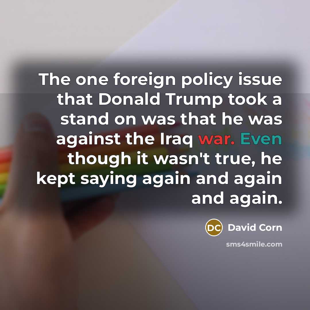 “The one foreign policy issue that Donald Trump took a stand on was that he was against the Iraq war. Even though it wasn't true, he kept saying again and again and again.” quote by David Corn