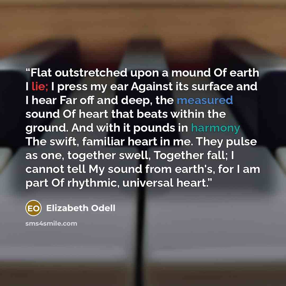 “Flat outstretched upon a mound Of earth I lie; I press my ear Against its surface and I hear Far off and deep, the measured sound Of heart that beats within the ground. And with it pounds in harmony The swift, familiar heart in me. They pulse as one, together swell, Together fall; I cannot tell My…” quote by Elizabeth Odell