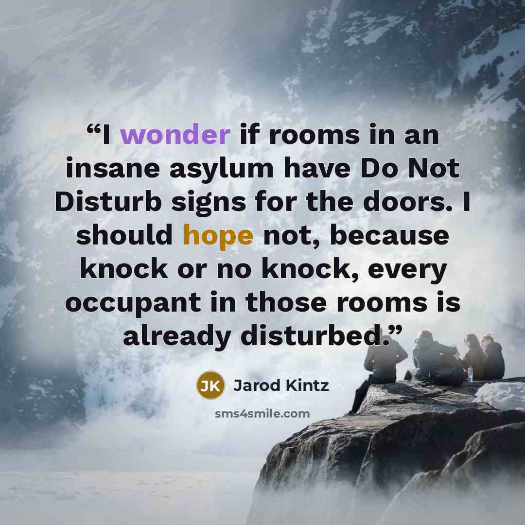 “I wonder if rooms in an insane asylum have Do Not Disturb signs for the doors. I should hope not, because knock or no knock, every occupant in those rooms is already disturbed.” quote by Jarod Kintz