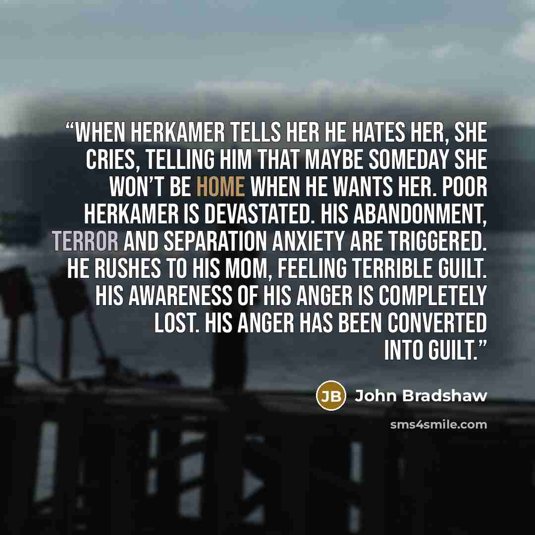“When Herkamer tells her he hates her, she cries, telling him that maybe someday she won’t be home when he wants her. Poor Herkamer is devastated. His abandonment, terror and separation anxiety are triggered. He rushes to his mom, feeling terrible guilt. His awareness of his anger is completely…” quote by John Bradshaw