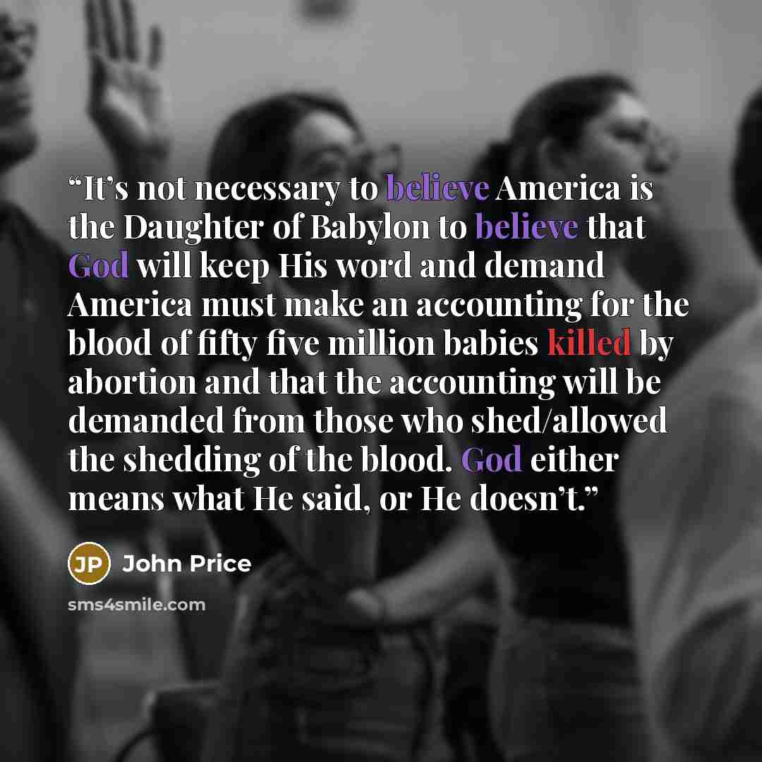 “It’s not necessary to believe America is the Daughter of Babylon to believe that God will keep His word and demand America must make an accounting for the blood of fifty five million babies killed by abortion and that the accounting will be demanded from those who shed/allowed the shedding of the…” quote by John Price