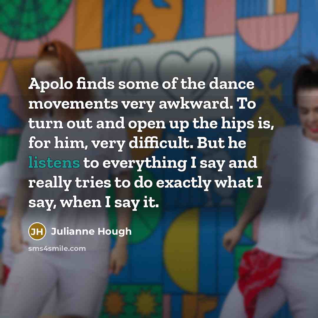 “Apolo finds some of the dance movements very awkward. To turn out and open up the hips is, for him, very difficult. But he listens to everything I say and really tries to do exactly what I say, when I say it.” quote by Julianne Hough