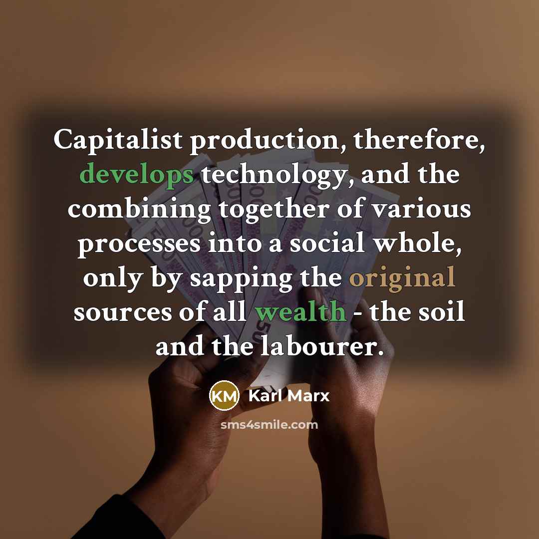 “Capitalist production, therefore, develops technology, and the combining together of various processes into a social whole, only by sapping the original sources of all wealth - the soil and the labourer.” quote by Karl Marx