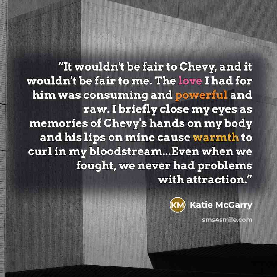 “It wouldn't be fair to Chevy, and it wouldn't be fair to me. The love I had for him was consuming and powerful and raw. I briefly close my eyes as memories of Chevy's hands on my body and his lips on mine cause warmth to curl in my bloodstream...Even when we fought, we never had problems with…” quote by Katie McGarry