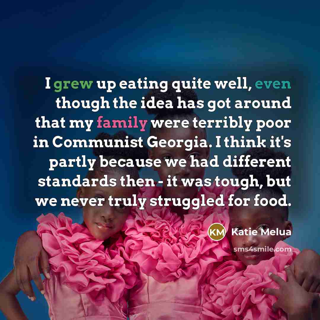 “I grew up eating quite well, even though the idea has got around that my family were terribly poor in Communist Georgia. I think it's partly because we had different standards then - it was tough, but we never truly struggled for food.” quote by Katie Melua