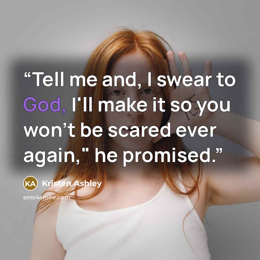 “Tell me and, I swear to God, I'll make it so you won't be scared ever again," he promised.” quote by Kristen Ashley