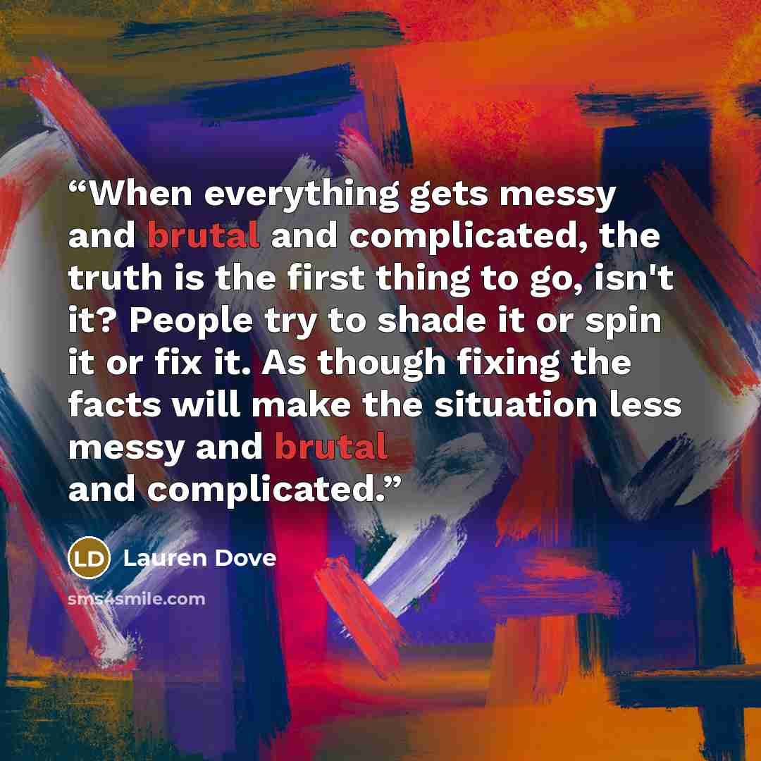 “When everything gets messy and brutal and complicated, the truth is the first thing to go, isn't it? People try to shade it or spin it or fix it. As though fixing the facts will make the situation less messy and brutal and complicated.” quote by Lauren Dove
