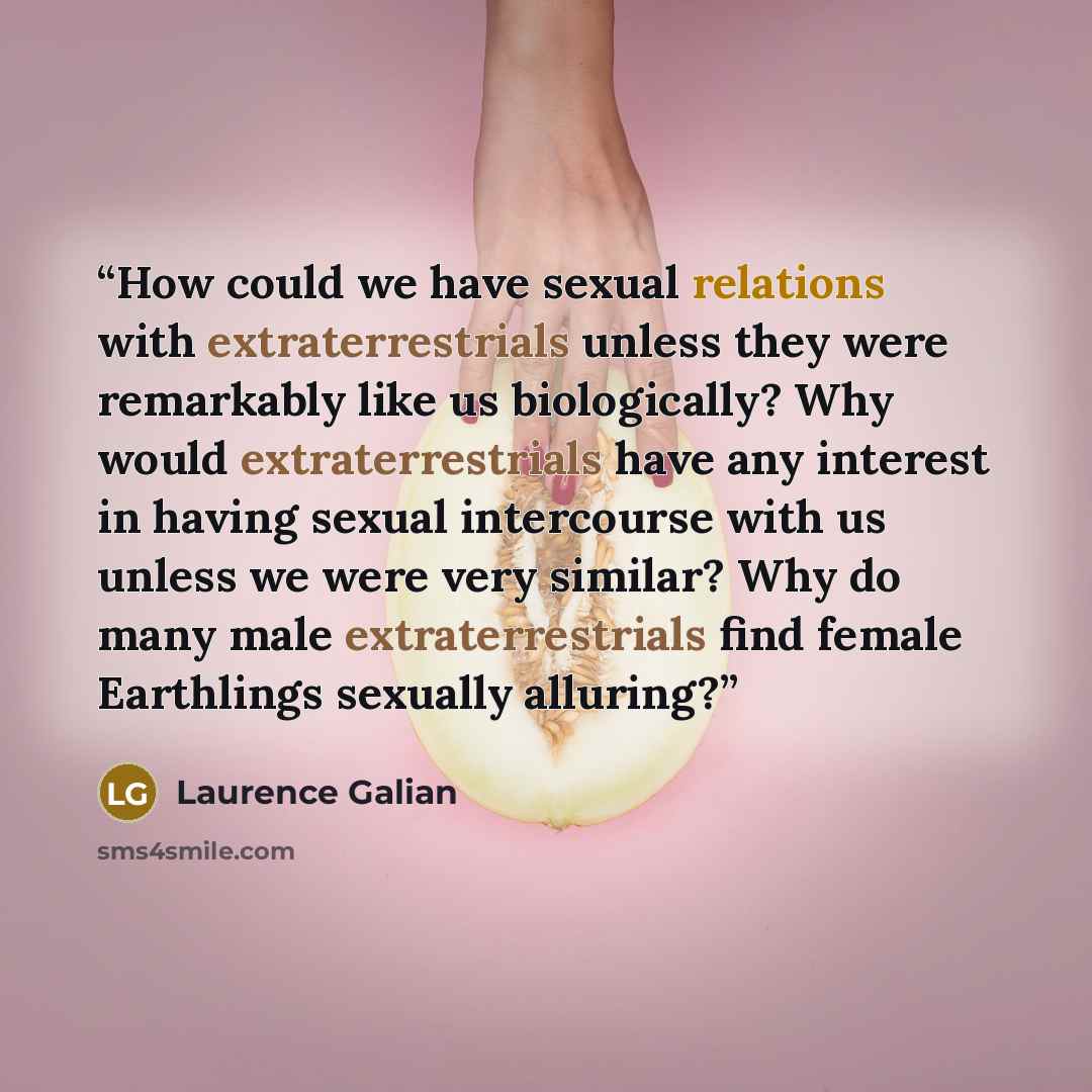 “How could we have sexual relations with extraterrestrials unless they were remarkably like us biologically? Why would extraterrestrials have any interest in having sexual intercourse with us unless we were very similar? Why do many male extraterrestrials find female Earthlings sexually alluring?” quote by Laurence Galian