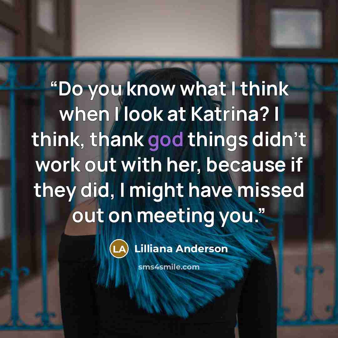 “Do you know what I think when I look at Katrina? I think, thank god things didn't work out with her, because if they did, I might have missed out on meeting you.” quote by Lilliana Anderson